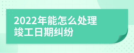 2022年能怎么处理竣工日期纠纷