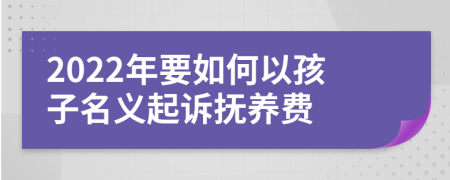 2022年要如何以孩子名义起诉抚养费