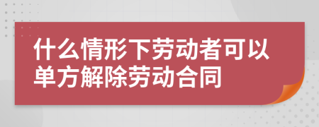 什么情形下劳动者可以单方解除劳动合同