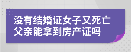 没有结婚证女子又死亡父亲能拿到房产证吗