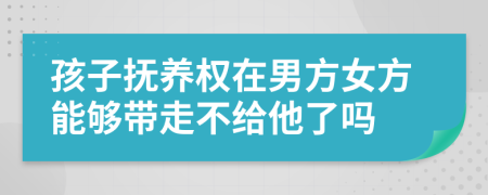 孩子抚养权在男方女方能够带走不给他了吗