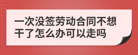 一次没签劳动合同不想干了怎么办可以走吗