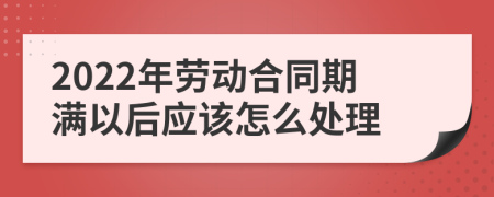 2022年劳动合同期满以后应该怎么处理