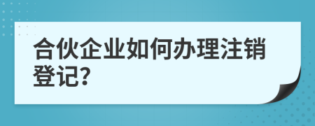 合伙企业如何办理注销登记？