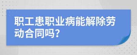 职工患职业病能解除劳动合同吗？