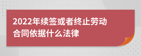 2022年续签或者终止劳动合同依据什么法律