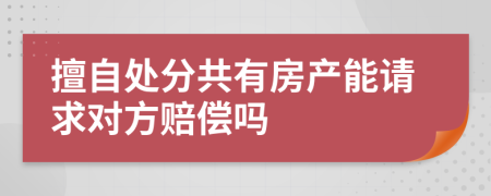 擅自处分共有房产能请求对方赔偿吗