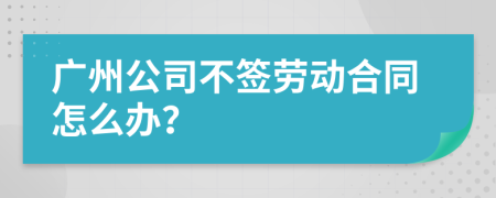 广州公司不签劳动合同怎么办？