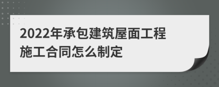 2022年承包建筑屋面工程施工合同怎么制定