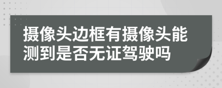 摄像头边框有摄像头能测到是否无证驾驶吗