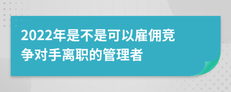 2022年是不是可以雇佣竞争对手离职的管理者