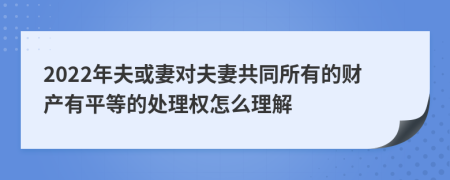 2022年夫或妻对夫妻共同所有的财产有平等的处理权怎么理解