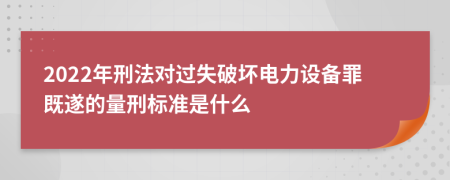 2022年刑法对过失破坏电力设备罪既遂的量刑标准是什么