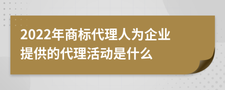 2022年商标代理人为企业提供的代理活动是什么