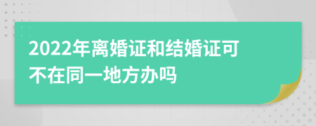 2022年离婚证和结婚证可不在同一地方办吗