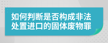 如何判断是否构成非法处置进口的固体废物罪