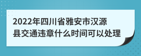 2022年四川省雅安市汉源县交通违章什么时间可以处理