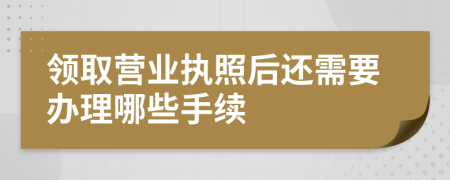 领取营业执照后还需要办理哪些手续