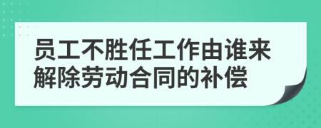 员工不胜任工作由谁来解除劳动合同的补偿