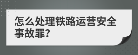 怎么处理铁路运营安全事故罪？