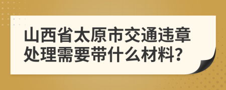 山西省太原市交通违章处理需要带什么材料？