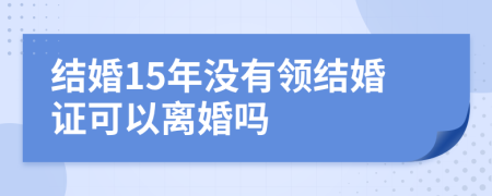 结婚15年没有领结婚证可以离婚吗