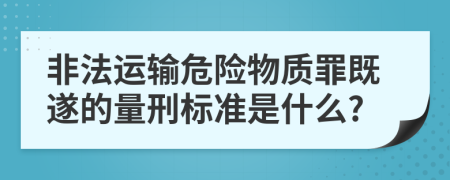 非法运输危险物质罪既遂的量刑标准是什么?