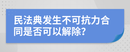 民法典发生不可抗力合同是否可以解除？