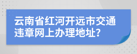 云南省红河开远市交通违章网上办理地址？