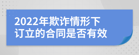 2022年欺诈情形下订立的合同是否有效