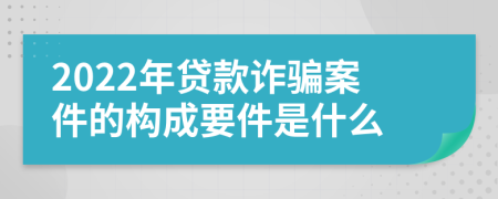 2022年贷款诈骗案件的构成要件是什么