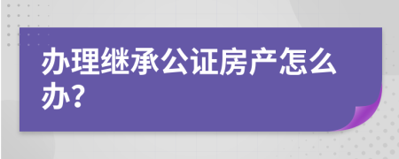 办理继承公证房产怎么办？