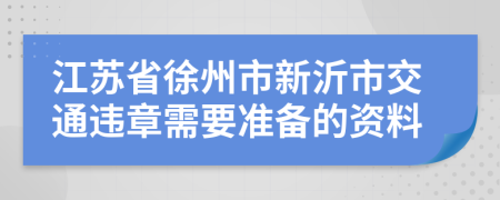 江苏省徐州市新沂市交通违章需要准备的资料