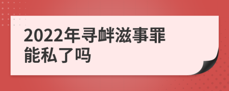 2022年寻衅滋事罪能私了吗