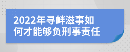 2022年寻衅滋事如何才能够负刑事责任