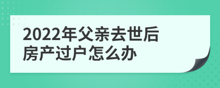 2022年父亲去世后房产过户怎么办