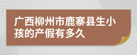 广西柳州市鹿寨县生小孩的产假有多久