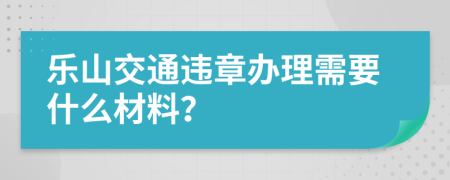 乐山交通违章办理需要什么材料？