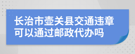 长治市壶关县交通违章可以通过邮政代办吗