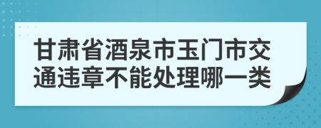 甘肃省酒泉市玉门市交通违章不能处理哪一类