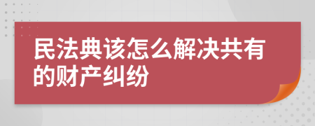 民法典该怎么解决共有的财产纠纷