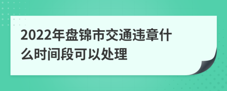 2022年盘锦市交通违章什么时间段可以处理