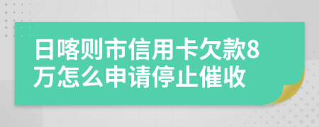 日喀则市信用卡欠款8万怎么申请停止催收