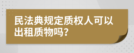 民法典规定质权人可以出租质物吗？