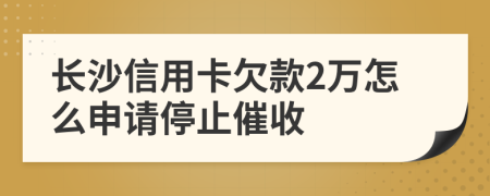 长沙信用卡欠款2万怎么申请停止催收