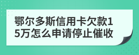 鄂尔多斯信用卡欠款15万怎么申请停止催收