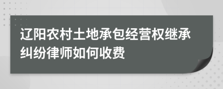 辽阳农村土地承包经营权继承纠纷律师如何收费