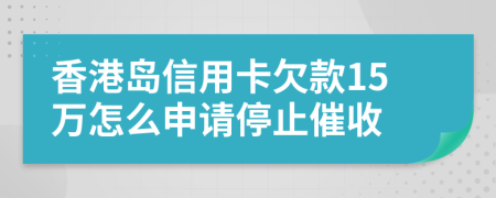 香港岛信用卡欠款15万怎么申请停止催收