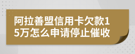 阿拉善盟信用卡欠款15万怎么申请停止催收