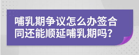 哺乳期争议怎么办签合同还能顺延哺乳期吗？